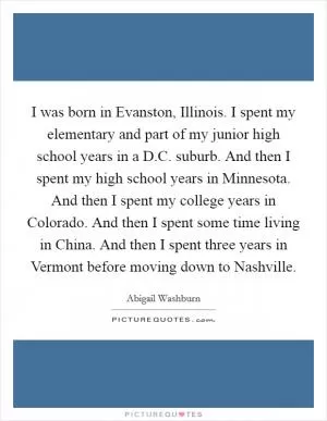 I was born in Evanston, Illinois. I spent my elementary and part of my junior high school years in a D.C. suburb. And then I spent my high school years in Minnesota. And then I spent my college years in Colorado. And then I spent some time living in China. And then I spent three years in Vermont before moving down to Nashville Picture Quote #1