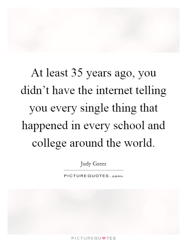 At least 35 years ago, you didn't have the internet telling you every single thing that happened in every school and college around the world. Picture Quote #1