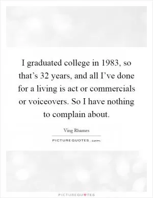 I graduated college in 1983, so that’s 32 years, and all I’ve done for a living is act or commercials or voiceovers. So I have nothing to complain about Picture Quote #1