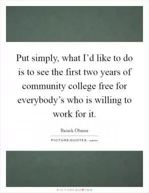 Put simply, what I’d like to do is to see the first two years of community college free for everybody’s who is willing to work for it Picture Quote #1