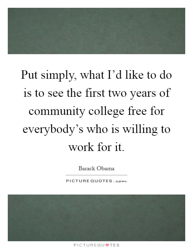 Put simply, what I'd like to do is to see the first two years of community college free for everybody's who is willing to work for it. Picture Quote #1