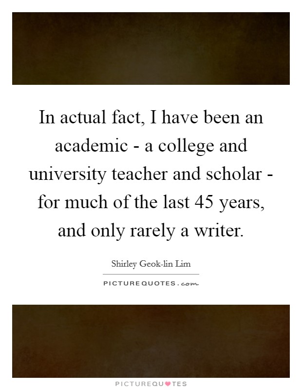 In actual fact, I have been an academic - a college and university teacher and scholar - for much of the last 45 years, and only rarely a writer. Picture Quote #1