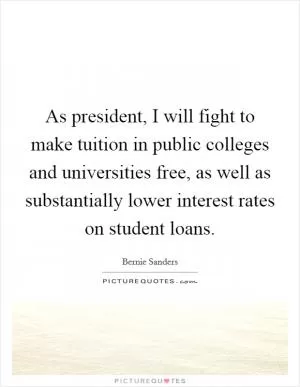 As president, I will fight to make tuition in public colleges and universities free, as well as substantially lower interest rates on student loans Picture Quote #1