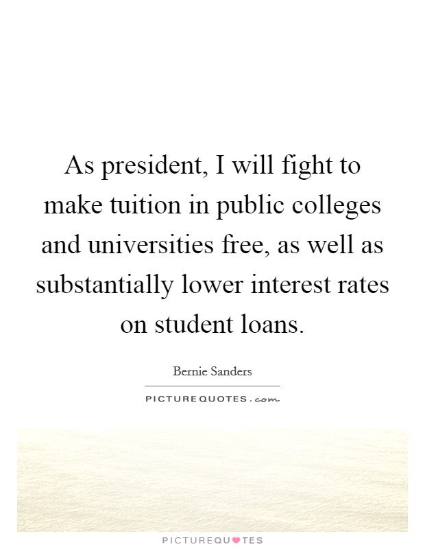 As president, I will fight to make tuition in public colleges and universities free, as well as substantially lower interest rates on student loans. Picture Quote #1
