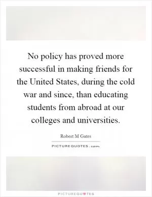 No policy has proved more successful in making friends for the United States, during the cold war and since, than educating students from abroad at our colleges and universities Picture Quote #1