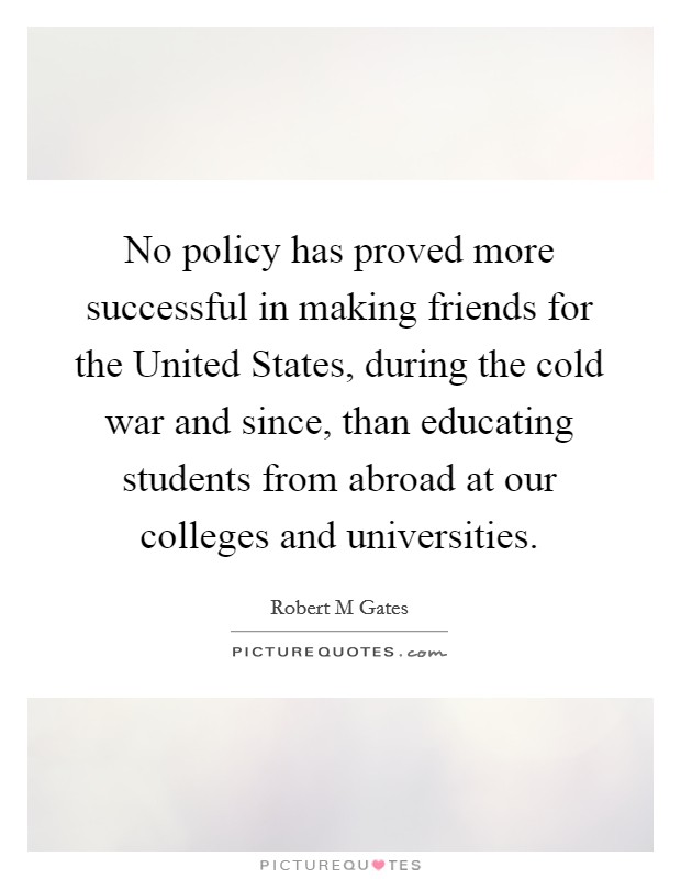 No policy has proved more successful in making friends for the United States, during the cold war and since, than educating students from abroad at our colleges and universities. Picture Quote #1