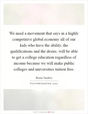 We need a movement that says in a highly competitive global economy all of our kids who have the ability, the qualifications and the desire, will be able to get a college education regardless of income because we will make public colleges and universities tuition free Picture Quote #1