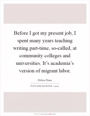 Before I got my present job, I spent many years teaching writing part-time, so-called, at community colleges and universities. It’s academia’s version of migrant labor Picture Quote #1