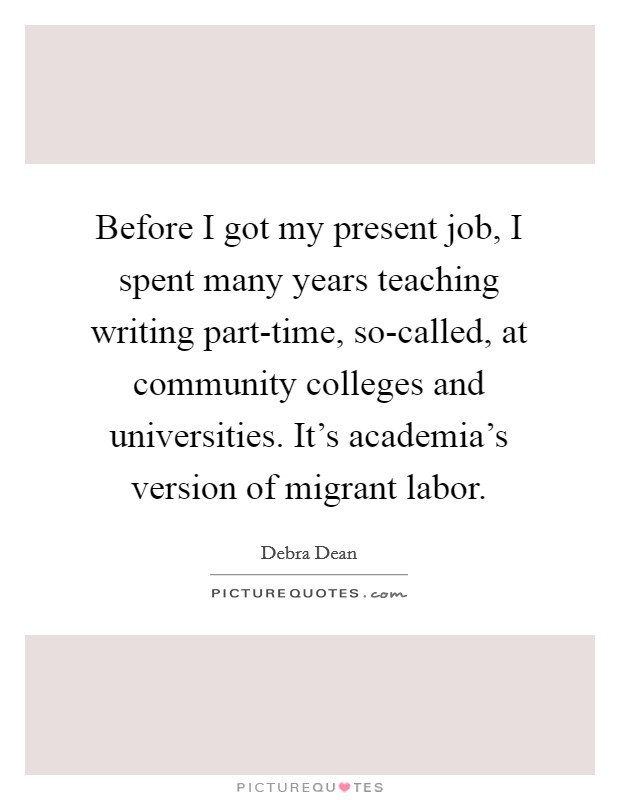 Before I got my present job, I spent many years teaching writing part-time, so-called, at community colleges and universities. It's academia's version of migrant labor. Picture Quote #1