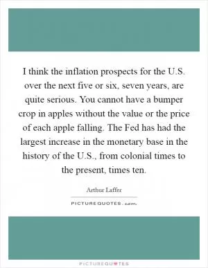 I think the inflation prospects for the U.S. over the next five or six, seven years, are quite serious. You cannot have a bumper crop in apples without the value or the price of each apple falling. The Fed has had the largest increase in the monetary base in the history of the U.S., from colonial times to the present, times ten Picture Quote #1