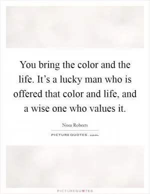 You bring the color and the life. It’s a lucky man who is offered that color and life, and a wise one who values it Picture Quote #1