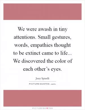 We were awash in tiny attentions. Small gestures, words, empathies thought to be extinct came to life... We discovered the color of each other’s eyes Picture Quote #1