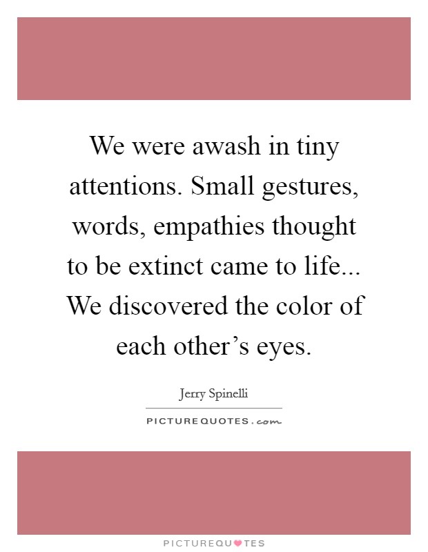 We were awash in tiny attentions. Small gestures, words, empathies thought to be extinct came to life... We discovered the color of each other's eyes. Picture Quote #1