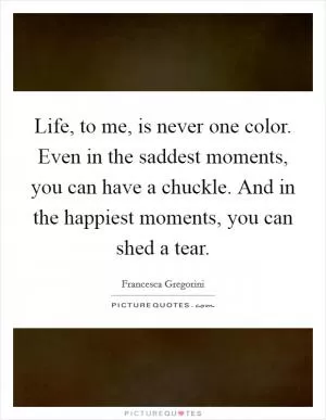 Life, to me, is never one color. Even in the saddest moments, you can have a chuckle. And in the happiest moments, you can shed a tear Picture Quote #1