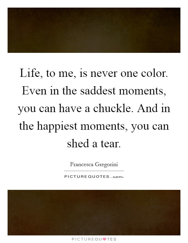 Life, to me, is never one color. Even in the saddest moments, you can have a chuckle. And in the happiest moments, you can shed a tear. Picture Quote #1