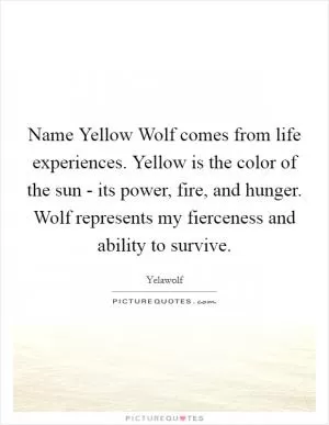 Name Yellow Wolf comes from life experiences. Yellow is the color of the sun - its power, fire, and hunger. Wolf represents my fierceness and ability to survive Picture Quote #1