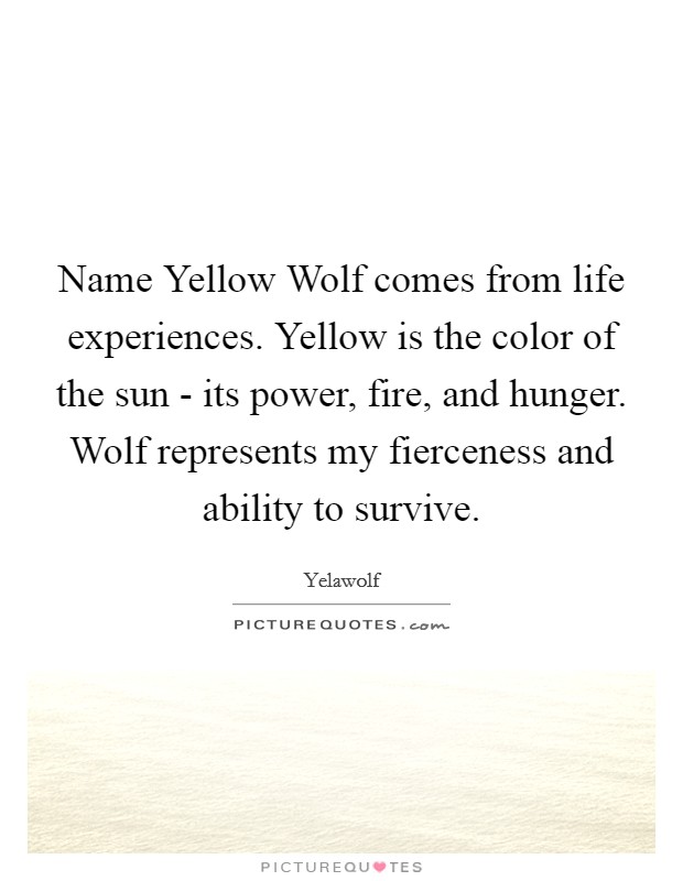 Name Yellow Wolf comes from life experiences. Yellow is the color of the sun - its power, fire, and hunger. Wolf represents my fierceness and ability to survive. Picture Quote #1