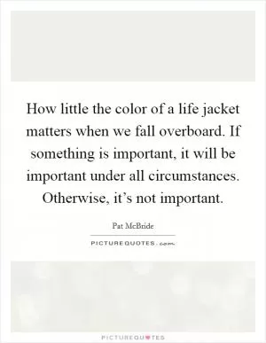 How little the color of a life jacket matters when we fall overboard. If something is important, it will be important under all circumstances. Otherwise, it’s not important Picture Quote #1