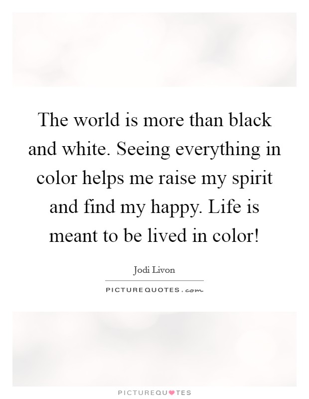 The world is more than black and white. Seeing everything in color helps me raise my spirit and find my happy. Life is meant to be lived in color! Picture Quote #1