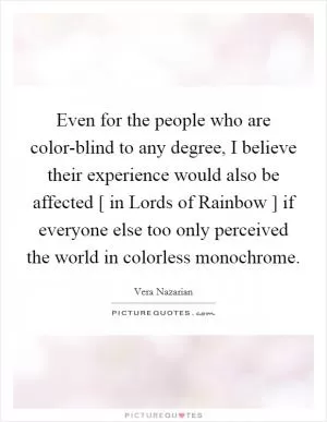 Even for the people who are color-blind to any degree, I believe their experience would also be affected [ in Lords of Rainbow ] if everyone else too only perceived the world in colorless monochrome Picture Quote #1