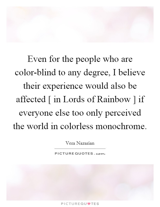 Even for the people who are color-blind to any degree, I believe their experience would also be affected [ in Lords of Rainbow ] if everyone else too only perceived the world in colorless monochrome. Picture Quote #1