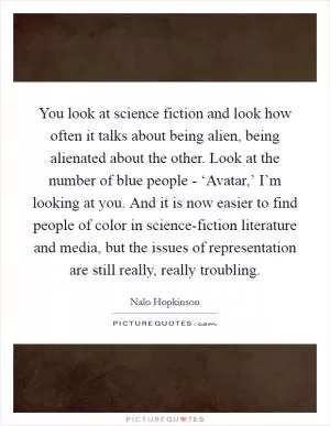 You look at science fiction and look how often it talks about being alien, being alienated about the other. Look at the number of blue people - ‘Avatar,’ I’m looking at you. And it is now easier to find people of color in science-fiction literature and media, but the issues of representation are still really, really troubling Picture Quote #1