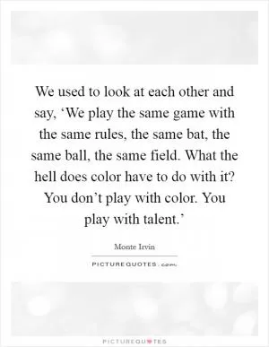 We used to look at each other and say, ‘We play the same game with the same rules, the same bat, the same ball, the same field. What the hell does color have to do with it? You don’t play with color. You play with talent.’ Picture Quote #1
