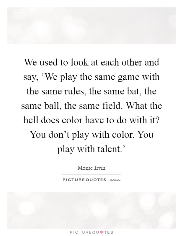 We used to look at each other and say, ‘We play the same game with the same rules, the same bat, the same ball, the same field. What the hell does color have to do with it? You don't play with color. You play with talent.' Picture Quote #1