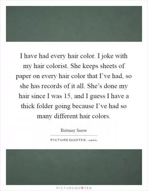 I have had every hair color. I joke with my hair colorist. She keeps sheets of paper on every hair color that I’ve had, so she has records of it all. She’s done my hair since I was 15, and I guess I have a thick folder going because I’ve had so many different hair colors Picture Quote #1
