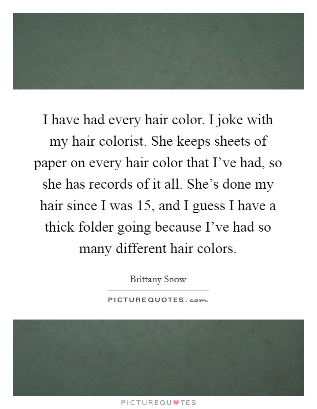 I have had every hair color. I joke with my hair colorist. She keeps sheets of paper on every hair color that I've had, so she has records of it all. She's done my hair since I was 15, and I guess I have a thick folder going because I've had so many different hair colors. Picture Quote #1