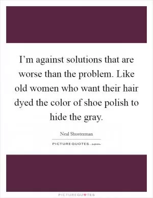 I’m against solutions that are worse than the problem. Like old women who want their hair dyed the color of shoe polish to hide the gray Picture Quote #1