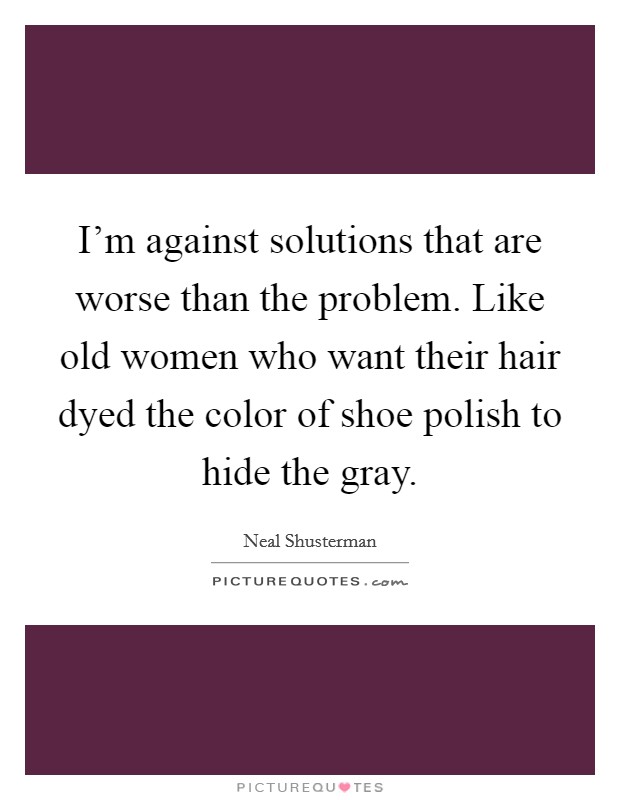 I'm against solutions that are worse than the problem. Like old women who want their hair dyed the color of shoe polish to hide the gray. Picture Quote #1