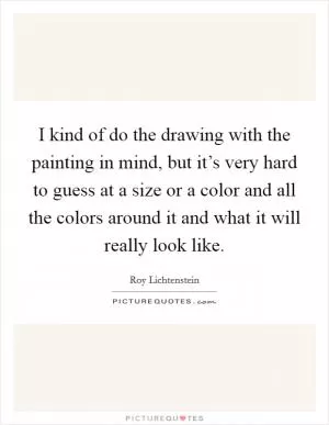 I kind of do the drawing with the painting in mind, but it’s very hard to guess at a size or a color and all the colors around it and what it will really look like Picture Quote #1