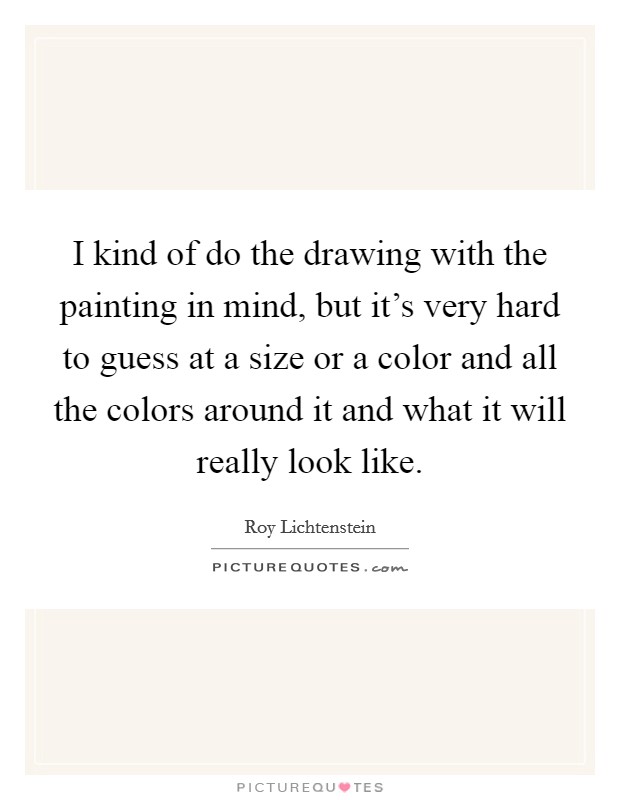 I kind of do the drawing with the painting in mind, but it's very hard to guess at a size or a color and all the colors around it and what it will really look like. Picture Quote #1
