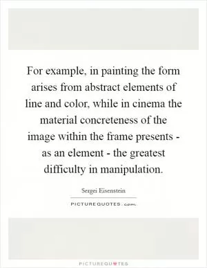 For example, in painting the form arises from abstract elements of line and color, while in cinema the material concreteness of the image within the frame presents - as an element - the greatest difficulty in manipulation Picture Quote #1