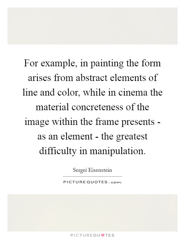 For example, in painting the form arises from abstract elements of line and color, while in cinema the material concreteness of the image within the frame presents - as an element - the greatest difficulty in manipulation. Picture Quote #1