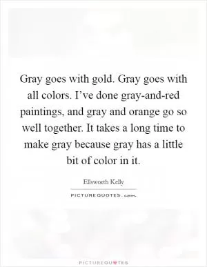 Gray goes with gold. Gray goes with all colors. I’ve done gray-and-red paintings, and gray and orange go so well together. It takes a long time to make gray because gray has a little bit of color in it Picture Quote #1