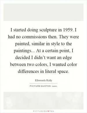 I started doing sculpture in 1959. I had no commissions then. They were painted, similar in style to the paintings... At a certain point, I decided I didn’t want an edge between two colors, I wanted color differences in literal space Picture Quote #1