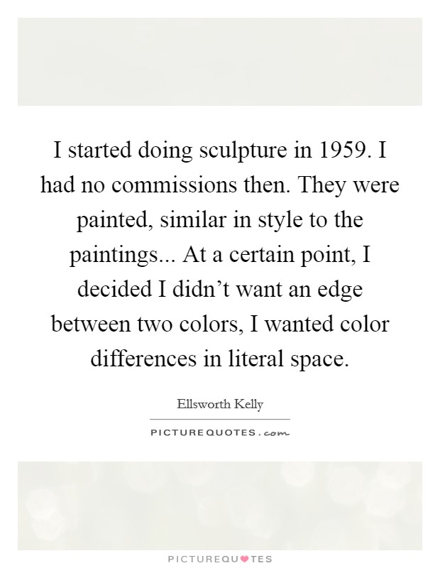 I started doing sculpture in 1959. I had no commissions then. They were painted, similar in style to the paintings... At a certain point, I decided I didn't want an edge between two colors, I wanted color differences in literal space. Picture Quote #1