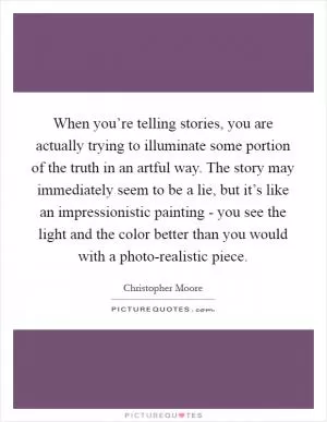 When you’re telling stories, you are actually trying to illuminate some portion of the truth in an artful way. The story may immediately seem to be a lie, but it’s like an impressionistic painting - you see the light and the color better than you would with a photo-realistic piece Picture Quote #1