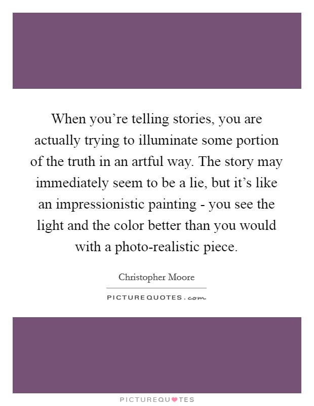When you're telling stories, you are actually trying to illuminate some portion of the truth in an artful way. The story may immediately seem to be a lie, but it's like an impressionistic painting - you see the light and the color better than you would with a photo-realistic piece. Picture Quote #1