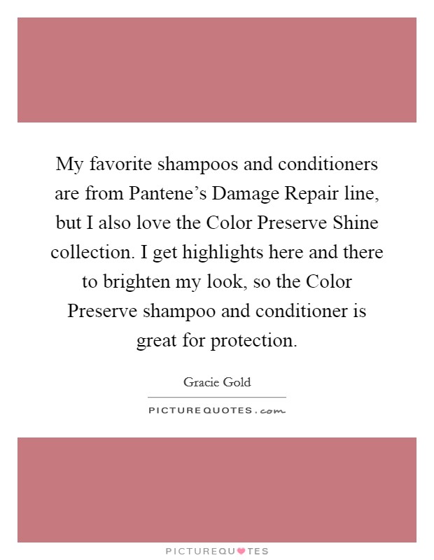 My favorite shampoos and conditioners are from Pantene's Damage Repair line, but I also love the Color Preserve Shine collection. I get highlights here and there to brighten my look, so the Color Preserve shampoo and conditioner is great for protection. Picture Quote #1