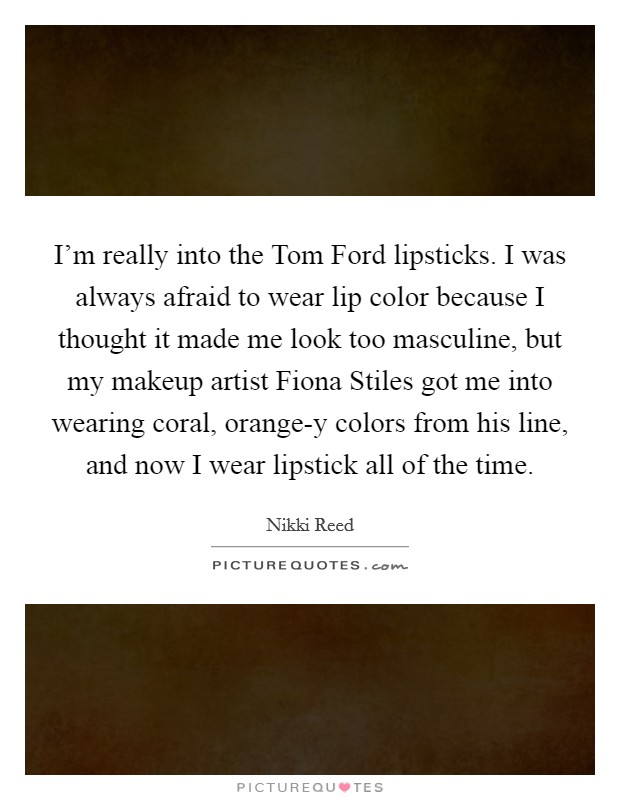 I'm really into the Tom Ford lipsticks. I was always afraid to wear lip color because I thought it made me look too masculine, but my makeup artist Fiona Stiles got me into wearing coral, orange-y colors from his line, and now I wear lipstick all of the time. Picture Quote #1