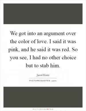 We got into an argument over the color of love. I said it was pink, and he said it was red. So you see, I had no other choice but to stab him Picture Quote #1
