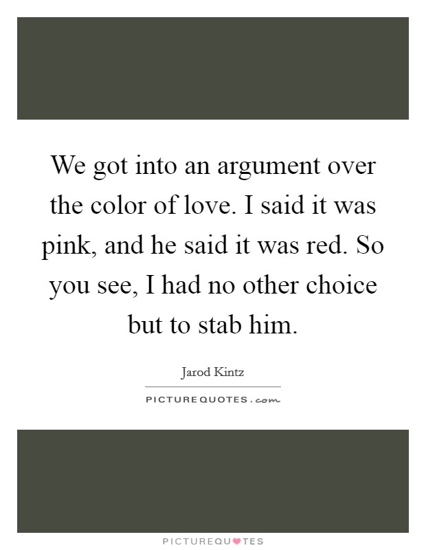 We got into an argument over the color of love. I said it was pink, and he said it was red. So you see, I had no other choice but to stab him. Picture Quote #1