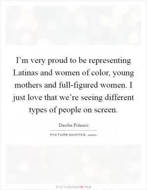 I’m very proud to be representing Latinas and women of color, young mothers and full-figured women. I just love that we’re seeing different types of people on screen Picture Quote #1