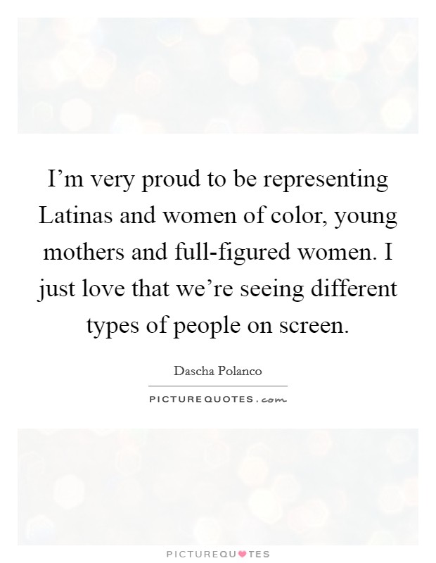 I'm very proud to be representing Latinas and women of color, young mothers and full-figured women. I just love that we're seeing different types of people on screen. Picture Quote #1