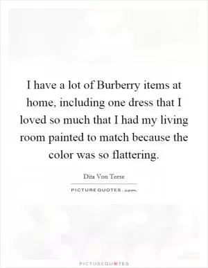 I have a lot of Burberry items at home, including one dress that I loved so much that I had my living room painted to match because the color was so flattering Picture Quote #1