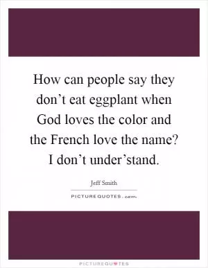 How can people say they don’t eat eggplant when God loves the color and the French love the name? I don’t under’stand Picture Quote #1
