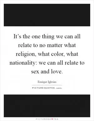 It’s the one thing we can all relate to no matter what religion, what color, what nationality: we can all relate to sex and love Picture Quote #1
